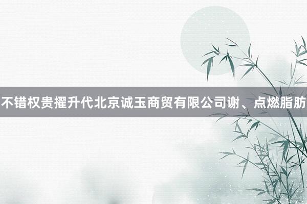 不错权贵擢升代北京诚玉商贸有限公司谢、点燃脂肪